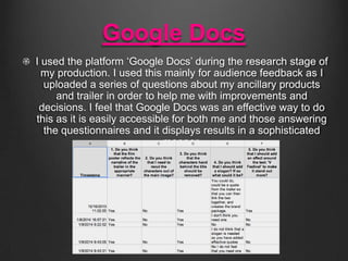 Google Docs
I used the platform ‘Google Docs’ during the research stage of
my production. I used this mainly for audience feedback as I
uploaded a series of questions about my ancillary products
and trailer in order to help me with improvements and
decisions. I feel that Google Docs was an effective way to do
this as it is easily accessible for both me and those answering
the questionnaires and it displays results in a sophisticated
manner.

 