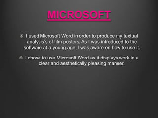 MICROSOFT
I used Microsoft Word in order to produce my textual
analysis’s of film posters. As I was introduced to the
software at a young age, I was aware on how to use it.
I chose to use Microsoft Word as it displays work in a
clear and aesthetically pleasing manner.

 