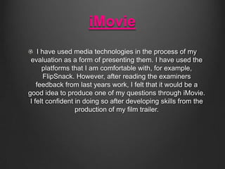 iMovie
I have used media technologies in the process of my
evaluation as a form of presenting them. I have used the
platforms that I am comfortable with, for example,
FlipSnack. However, after reading the examiners
feedback from last years work, I felt that it would be a
good idea to produce one of my questions through iMovie.
I felt confident in doing so after developing skills from the
production of my film trailer.

 