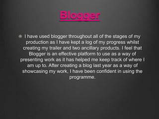 Blogger
I have used blogger throughout all of the stages of my
production as I have kept a log of my progress whilst
creating my trailer and two ancillary products. I feel that
Blogger is an effective platform to use as a way of
presenting work as it has helped me keep track of where I
am up to. After creating a blog last year as a way of
showcasing my work, I have been confident in using the
programme.

 
