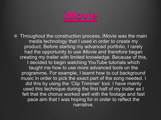 iMovie
Throughout the construction process, iMovie was the main
media technology that I used in order to create my
product. Before starting my advanced portfolio, I rarely
had the opportunity to use iMovie and therefore began
creating my trailer with limited knowledge. Because of this,
I decided to begin watching YouTube tutorials which
taught me how to use more advanced tools on the
programme. For example, I learnt how to cut background
music in order to pick the exact part of the song needed. I
did this by using the ‘Clip Trimmer’ tool. I have mainly
used this technique during the first half of my trailer as I
felt that the chorus worked well with the footage and fast
pace aim that I was hoping for in order to reflect the
narrative.

 