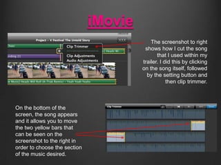 iMovie
The screenshot to right
shows how I cut the song
that I used within my
trailer. I did this by clicking
on the song itself, followed
by the setting button and
then clip trimmer.

On the bottom of the
screen, the song appears
and it allows you to move
the two yellow bars that
can be seen on the
screenshot to the right in
order to choose the section
of the music desired.

 