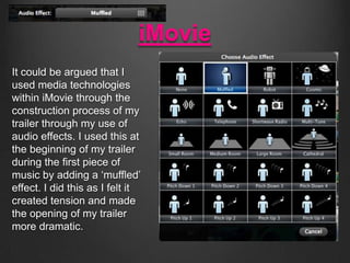 iMovie
It could be argued that I
used media technologies
within iMovie through the
construction process of my
trailer through my use of
audio effects. I used this at
the beginning of my trailer
during the first piece of
music by adding a ‘muffled’
effect. I did this as I felt it
created tension and made
the opening of my trailer
more dramatic.

 