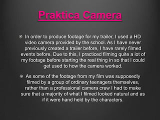 Praktica Camera
In order to produce footage for my trailer, I used a HD
video camera provided by the school. As I have nev...