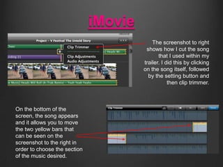 iMovie
The screenshot to right
shows how I cut the song
that I used within my
trailer. I did this by clicking
on the song ...
