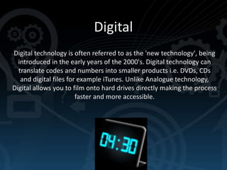 Digital
Digital technology is often referred to as the 'new technology', being
introduced in the early years of the 2000's. Digital technology can
translate codes and numbers into smaller products i.e. DVDs, CDs
and digital files for example iTunes. Unlike Analogue technology,
Digital allows you to film onto hard drives directly making the process
faster and more accessible.

 