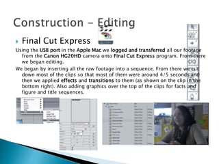 

Final Cut Express

Using the USB port in the Apple Mac we logged and transferred all our footage
from the Canon HG20HD camera onto Final Cut Express program. From there
we began editing.
We began by inserting all the raw footage into a sequence. From there we cut
down most of the clips so that most of them were around 4/5 seconds and
then we applied effects and transitions to them (as shown on the clip in the
bottom right). Also adding graphics over the top of the clips for facts and
figure and title sequences.

 