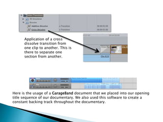 Application of a cross
dissolve transition from
one clip to another. This is
there to separate one
section from another.

Here is the usage of a GarageBand document that we placed into our opening
title sequence of our documentary. We also used this software to create a
constant backing track throughout the documentary.

 