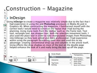 

InDesign

Using InDesign to create a magazine was relatively simple due to the fact that I
had experience in using the and Photoshop previously in Media AS and in
Graphics AS. When constructing the magazine, I familiarized myself with the
correct tools I would need to construct the layout that I had during the
planning. Using many tools from the toolbar such as: the frame tool, Text
tool, rectangle tool, eye dropper tool, both the selection/movement tools. I
also used the place tool in order to take manipulated images from Photoshop
into InDesign so they look edited and more professional. I had experience
within using the paragraph formatting tools also and used this to my
advantage: creating conventional drop cap and columns in the article itself,
Using effects like drop shadow on most of the text on the double page
helped enhance the look of it and really bring the text up off the page.

 