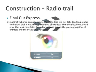 

Final Cut Express

Using final cut once again to create the radio trail did not take too long at due
to the fact that it was mostly made up of extracts from the documentary so
once that was complete, the radio trail was simply the piecing together of
extracts and the occasional voiceover.

 