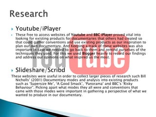 




Youtube/iPlayer
These free to access websites of Youtube and BBC iPlayer proved vital into
looking for existing products for documentaries that others had created so
that could gather conventions and use existing products as our inspiration to
plan our own documentary. And Keeping a track of these websites was also
important in case we needed to go back to them and remind ourselves of the
techniques they used. For this we used Blogger heavily to record our findings
and address our opinions on what inspired us the most.

Slideshare/Scribd

These websites were useful in order to collect larger pieces of research such Bill
Nicholls’ (2001) Documentary modes and analysis into existing products
such as ‘Supersize Me’, ‘A Good Smack’, ‘Panorama’ and BBC’s ‘Risky
Behaviour”. Picking apart what modes they all were and conventions that
came with those modes were important in gathering a perspective of what we
wanted to produce in our documentary.

 