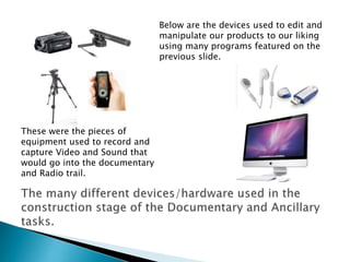 Below are the devices used to edit and
manipulate our products to our liking
using many programs featured on the
previous slide.

These were the pieces of
equipment used to record and
capture Video and Sound that
would go into the documentary
and Radio trail.

 