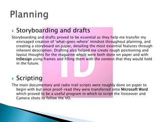 

Storyboarding and drafts

Storyboarding and drafts proved to be essential as they help me transfer my
envisaged creation of ‘what-goes-where’ mindset throughout planning, and
creating a storyboard on paper, detailing the most essential features through
inherent description. Drafting also helped me create rough positioning and
layout thoughts for the magazine which were both done on paper and with
InDesign using frames and filling them with the context that they would hold
in the future.



Scripting

The main documentary and radio trail scripts were roughly done on paper to
begin with but once proof-read they were transferred onto Microsoft Word
which proved to be a useful program in which to script the Voiceover and
Camera shots to follow the VO.

 