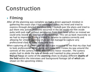 

Filming

After all the planning was complete we had a direct approach mindset in
gathering the exact clips I had envisaged within my mind and tried to
express through detailed storyboarding, I looked over the plans and tried to
put them into action. Problems occurred in the we could not film inside
pubs/with pub staff without permission from their head office so instead we
could only record the exterior of the buildings. This set us back massively so
we had to improvise. Using a tripod to balance to camera correctly and
allowing for smooth panning shots we did manage to capture very
professional clips of pubs, clubs and bars.
When capturing all of these clips we did it was essential to me that my clips had
to look professional. When doing so I made sure I knew my way around the
controls of the camera/tripod/Microphone/Voice-recorder. The camera
angles had to abide the rule of thirds and I wanted to play around with
Manual Focus on some of the zooming shots to display different depths of
the field within the interviews and background footage (all of which are
shown on the upcoming slides).

 