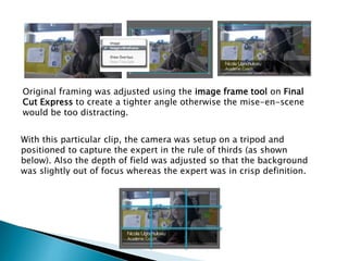Original framing was adjusted using the image frame tool on Final
Cut Express to create a tighter angle otherwise the mise-en-scene
would be too distracting.
With this particular clip, the camera was setup on a tripod and
positioned to capture the expert in the rule of thirds (as shown
below). Also the depth of field was adjusted so that the background
was slightly out of focus whereas the expert was in crisp definition.

 
