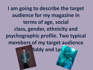 I am going to describe the target
audience for my magazine in
terms of age, social
class, gender, ethnicity and
psychographic profile. Two typical
members of my target audience
are Addy and Lydia.

 