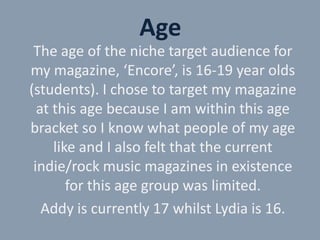 Age
The age of the niche target audience for
my magazine, ‘Encore’, is 16-19 year olds
(students). I chose to target my magazine
at this age because I am within this age
bracket so I know what people of my age
like and I also felt that the current
indie/rock music magazines in existence
for this age group was limited.
Addy is currently 17 whilst Lydia is 16.

 