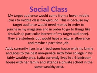 Social Class
My target audience would come from a lower middle
class to middle class background. This is because my
target audience would need money in order to
purchase my magazine and in order to go to things like
festivals (a particular interest of my target audience).
They are students but would have a regular allowance
and maybe a part time job.
Addy currently lives in a 4-bedroom house with his family
and goes to the best non-private sixth form college in his
fairly wealthy area. Lydia currently lives in a 4-bedroom
house with her family and attends a private school in the
same wealthy area.

 