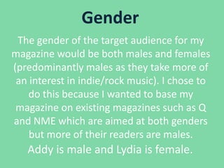 Gender
The gender of the target audience for my
magazine would be both males and females
(predominantly males as they take more of
an interest in indie/rock music). I chose to
do this because I wanted to base my
magazine on existing magazines such as Q
and NME which are aimed at both genders
but more of their readers are males.

Addy is male and Lydia is female.

 