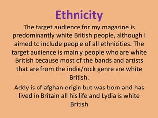 Ethnicity
The target audience for my magazine is
predominantly white British people, although I
aimed to include people of all ethnicities. The
target audience is mainly people who are white
British because most of the bands and artists
that are from the indie/rock genre are white
British.
Addy is of afghan origin but was born and has
lived in Britain all his life and Lydia is white
British

 