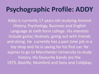 Psychographic Profile: ADDY
Addy is currently 17 years old studying Ancient
History, Psychology, Business and English
Language at sixth form college. His interests
include guitar, festivals, going out with friends
and skiing. He currently has a part time job in a
toy shop and he is saving for his first car. He
aspires to go to Manchester University to study
history. His favourite bands are the
1975, Bastille, Mumford and Sons and Coldplay.

 