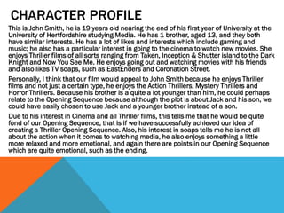 CHARACTER PROFILE
This is John Smith, he is 19 years old nearing the end of his first year of University at the
University of Hertfordshire studying Media. He has 1 brother, aged 13, and they both
have similar interests. He has a lot of likes and interests which include gaming and
music; he also has a particular interest in going to the cinema to watch new movies. She
enjoys Thriller films of all sorts ranging from Taken, Inception & Shutter island to the Dark
Knight and Now You See Me. He enjoys going out and watching movies with his friends
and also likes TV soaps, such as EastEnders and Coronation Street.
Personally, I think that our film would appeal to John Smith because he enjoys Thriller
films and not just a certain type, he enjoys the Action Thrillers, Mystery Thrillers and
Horror Thrillers. Because his brother is a quite a lot younger than him, he could perhaps
relate to the Opening Sequence because although the plot is about Jack and his son, we
could have easily chosen to use Jack and a younger brother instead of a son.
Due to his interest in Cinema and all Thriller films, this tells me that he would be quite
fond of our Opening Sequence, that is if we have successfully achieved our idea of
creating a Thriller Opening Sequence. Also, his interest in soaps tells me he is not all
about the action when it comes to watching media, he also enjoys something a little
more relaxed and more emotional, and again there are points in our Opening Sequence
which are quite emotional, such as the ending.

 