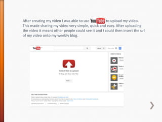 After creating my video I was able to use to upload my video.
This made sharing my video very simple, quick and easy. Afte...