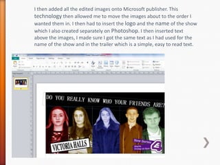I then added all the edited images onto Microsoft publisher. This
technology then allowed me to move the images about to t...