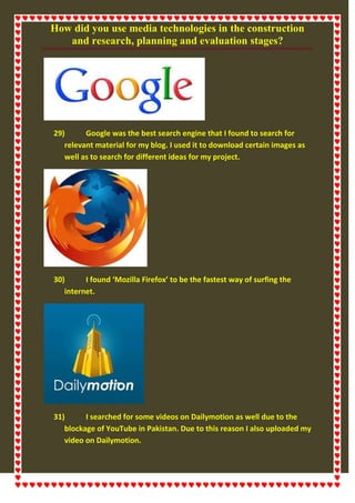 How did you use media technologies in the construction
and research, planning and evaluation stages?
29) Google was the best search engine that I found to search for
relevant material for my blog. I used it to download certain images as
well as to search for different ideas for my project.
30) I found ‘Mozilla Firefox’ to be the fastest way of surfing the
internet.
31) I searched for some videos on Dailymotion as well due to the
blockage of YouTube in Pakistan. Due to this reason I also uploaded my
video on Dailymotion.
 