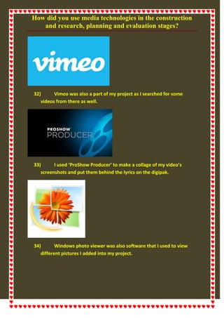 How did you use media technologies in the construction
and research, planning and evaluation stages?
32) Vimeo was also a part of my project as I searched for some
videos from there as well.
33) I used ‘ProShow Producer’ to make a collage of my video’s
screenshots and put them behind the lyrics on the digipak.
34) Windows photo viewer was also software that I used to view
different pictures I added into my project.
 