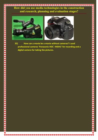 How did you use media technologies in the construction
and research, planning and evaluation stages?
35) How can a movie be a movie without cameras? I used
professional cameras ‘Panasonic HDC –MDH1’ for recording and a
digital camera for taking the pictures.
 