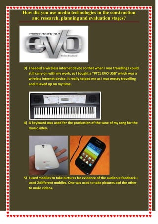 How did you use media technologies in the construction
and research, planning and evaluation stages?
3) I needed a wireless internet device so that when I was travelling I could
still carry on with my work, so I bought a “PTCL EVO USB” which was a
wireless internet device. It really helped me as I was mostly travelling
and it saved up on my time.
4) A keyboard was used for the production of the tune of my song for the
music video.
5) I used mobiles to take pictures for evidence of the audience feedback. I
used 2 different mobiles. One was used to take pictures and the other
to make videos.
 