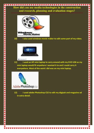 How did you use media technologies in the construction
and research, planning and evaluation stages?
10) I also used windows movie maker to edit some part of my video.
11) I used an HP mini laptop to carry around with my EVO USB as my
mini laptop would fit anywhere I wanted it to and I could carry it
everywhere. Most of the work I did was on my mini laptop.
12) I used adobe Photoshop CS2 to edit my digipak and magazine ad
in extra detail.
 
