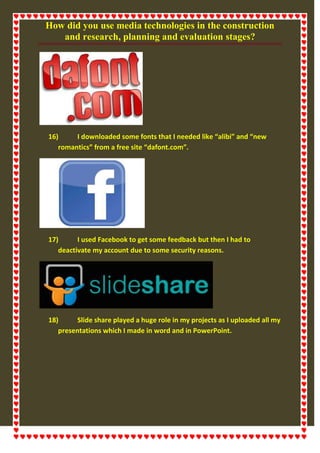 How did you use media technologies in the construction
and research, planning and evaluation stages?
16) I downloaded some fonts that I needed like “alibi” and “new
romantics” from a free site “dafont.com”.
17) I used Facebook to get some feedback but then I had to
deactivate my account due to some security reasons.
18) Slide share played a huge role in my projects as I uploaded all my
presentations which I made in word and in PowerPoint.
 