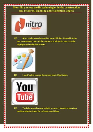 How did you use media technologies in the construction
and research, planning and evaluation stages?
19) Nitro reader was also used to view PDF files. I found it to be
more convenient than Adobe reader as it allows its users to edit,
highlight and underline its text.
20) I used ‘paint’ to crop the screen shots I had taken.
21) YouTube was also very helpful to me as I looked at previous
media students videos for reference and ideas.
 