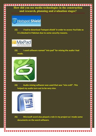 How did you use media technologies in the construction
and research, planning and evaluation stages?
22) I had to download ‘hotspot shield’ in order to access YouTube as
it is blocked in Pakistan due to some security reasons.
23) I used software named “mix pad” for mixing the audio I had
made.
24) Audio mixing software was used that was “mix craft”. This
helped my audio turn out to be very nice.
25) Microsoft word also played a role in my project as I made some
documents on the word software.
 