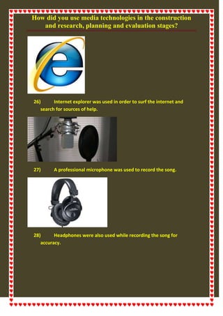 How did you use media technologies in the construction
and research, planning and evaluation stages?
26) Internet explorer was used in order to surf the internet and
search for sources of help.
27) A professional microphone was used to record the song.
28) Headphones were also used while recording the song for
accuracy.
 