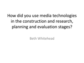 How did you use media technologies
in the construction and research,
planning and evaluation stages?
Beth Whitehead
 