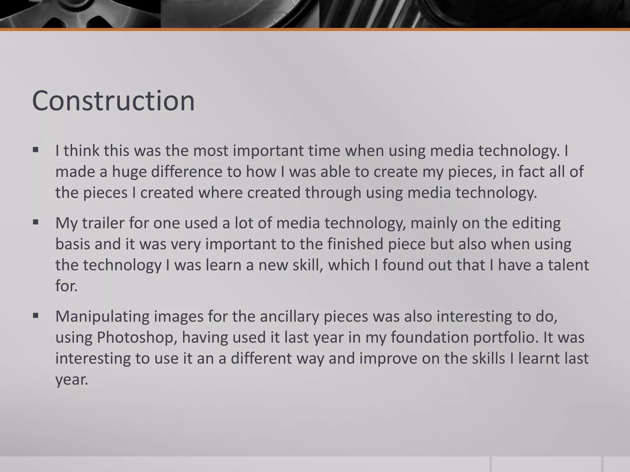 Construction
 I think this was the most important time when using media technology. I
made a huge difference to how I was able to create my pieces, in fact all of
the pieces I created where created through using media technology.
 My trailer for one used a lot of media technology, mainly on the editing
basis and it was very important to the finished piece but also when using
the technology I was learn a new skill, which I found out that I have a talent
for.
 Manipulating images for the ancillary pieces was also interesting to do,
using Photoshop, having used it last year in my foundation portfolio. It was
interesting to use it an a different way and improve on the skills I learnt last
year.
 