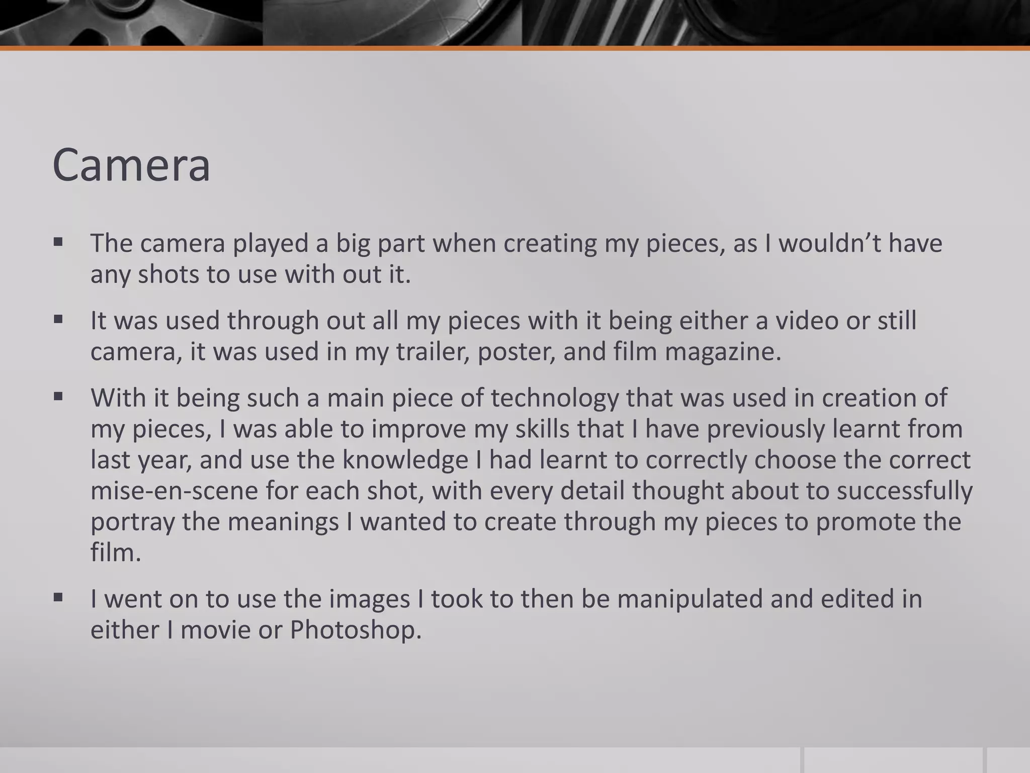 Camera
 The camera played a big part when creating my pieces, as I wouldn’t have
any shots to use with out it.
 It was used through out all my pieces with it being either a video or still
camera, it was used in my trailer, poster, and film magazine.
 With it being such a main piece of technology that was used in creation of
my pieces, I was able to improve my skills that I have previously learnt from
last year, and use the knowledge I had learnt to correctly choose the correct
mise-en-scene for each shot, with every detail thought about to successfully
portray the meanings I wanted to create through my pieces to promote the
film.
 I went on to use the images I took to then be manipulated and edited in
either I movie or Photoshop.
 