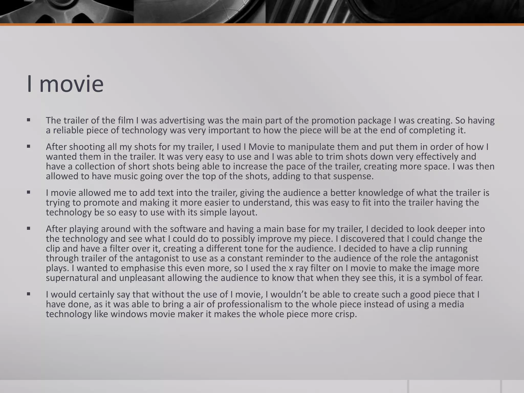 I movie
 The trailer of the film I was advertising was the main part of the promotion package I was creating. So having
a reliable piece of technology was very important to how the piece will be at the end of completing it.
 After shooting all my shots for my trailer, I used I Movie to manipulate them and put them in order of how I
wanted them in the trailer. It was very easy to use and I was able to trim shots down very effectively and
have a collection of short shots being able to increase the pace of the trailer, creating more space. I was then
allowed to have music going over the top of the shots, adding to that suspense.
 I movie allowed me to add text into the trailer, giving the audience a better knowledge of what the trailer is
trying to promote and making it more easier to understand, this was easy to fit into the trailer having the
technology be so easy to use with its simple layout.
 After playing around with the software and having a main base for my trailer, I decided to look deeper into
the technology and see what I could do to possibly improve my piece. I discovered that I could change the
clip and have a filter over it, creating a different tone for the audience. I decided to have a clip running
through trailer of the antagonist to use as a constant reminder to the audience of the role the antagonist
plays. I wanted to emphasise this even more, so I used the x ray filter on I movie to make the image more
supernatural and unpleasant allowing the audience to know that when they see this, it is a symbol of fear.
 I would certainly say that without the use of I movie, I wouldn’t be able to create such a good piece that I
have done, as it was able to bring a air of professionalism to the whole piece instead of using a media
technology like windows movie maker it makes the whole piece more crisp.
 