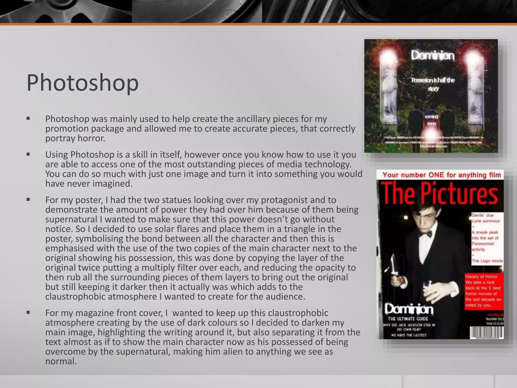 Photoshop
 Photoshop was mainly used to help create the ancillary pieces for my
promotion package and allowed me to create accurate pieces, that correctly
portray horror.
 Using Photoshop is a skill in itself, however once you know how to use it you
are able to access one of the most outstanding pieces of media technology.
You can do so much with just one image and turn it into something you would
have never imagined.
 For my poster, I had the two statues looking over my protagonist and to
demonstrate the amount of power they had over him because of them being
supernatural I wanted to make sure that this power doesn’t go without
notice. So I decided to use solar flares and place them in a triangle in the
poster, symbolising the bond between all the character and then this is
emphasised with the use of the two copies of the main character next to the
original showing his possession, this was done by copying the layer of the
original twice putting a multiply filter over each, and reducing the opacity to
then rub all the surrounding pieces of them layers to bring out the original
but still keeping it darker then it actually was which adds to the
claustrophobic atmosphere I wanted to create for the audience.
 For my magazine front cover, I wanted to keep up this claustrophobic
atmosphere creating by the use of dark colours so I decided to darken my
main image, highlighting the writing around it, but also separating it from the
text almost as if to show the main character now as his possessed of being
overcome by the supernatural, making him alien to anything we see as
normal.
 