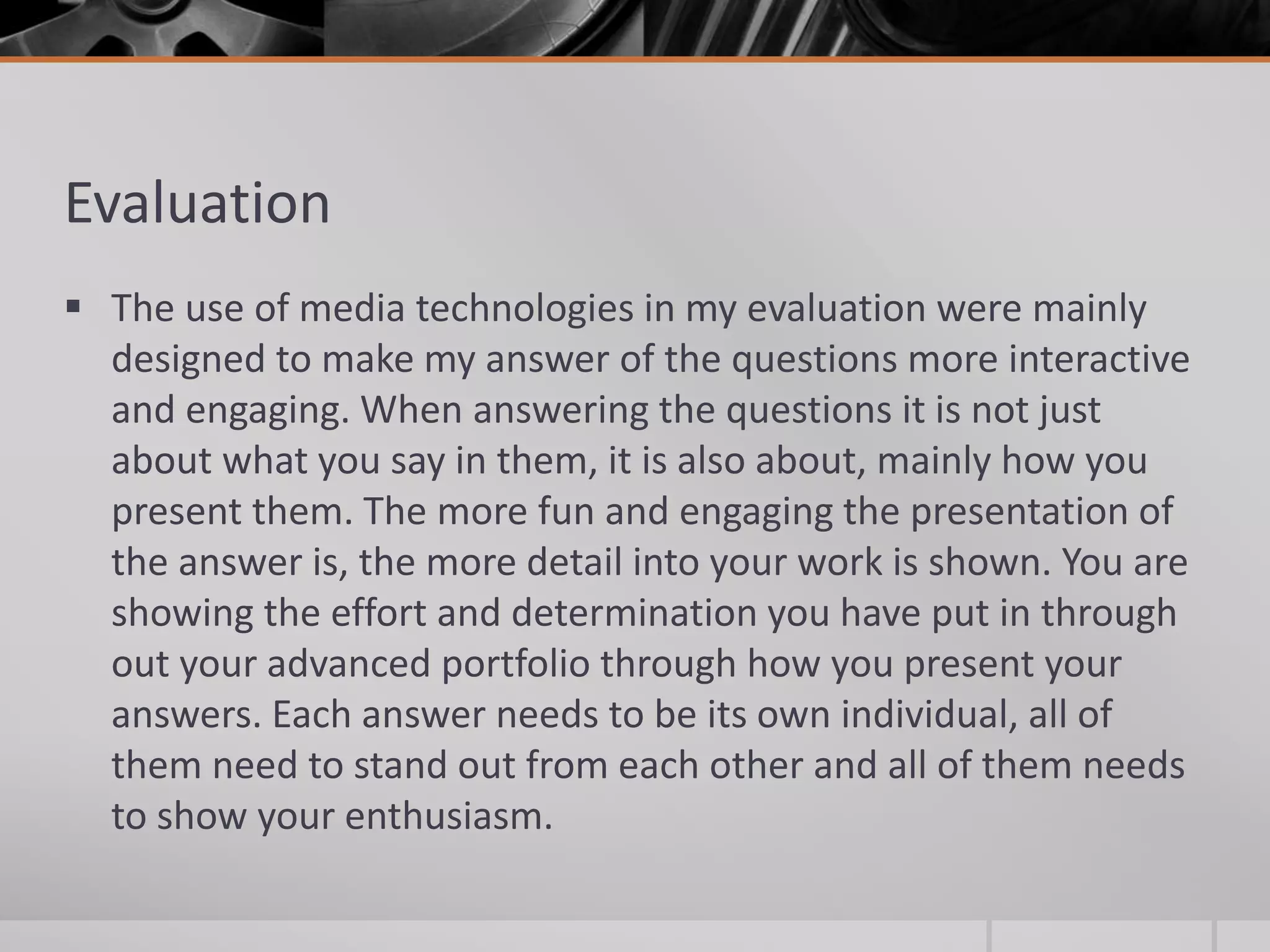 Evaluation
 The use of media technologies in my evaluation were mainly
designed to make my answer of the questions more interactive
and engaging. When answering the questions it is not just
about what you say in them, it is also about, mainly how you
present them. The more fun and engaging the presentation of
the answer is, the more detail into your work is shown. You are
showing the effort and determination you have put in through
out your advanced portfolio through how you present your
answers. Each answer needs to be its own individual, all of
them need to stand out from each other and all of them needs
to show your enthusiasm.
 
