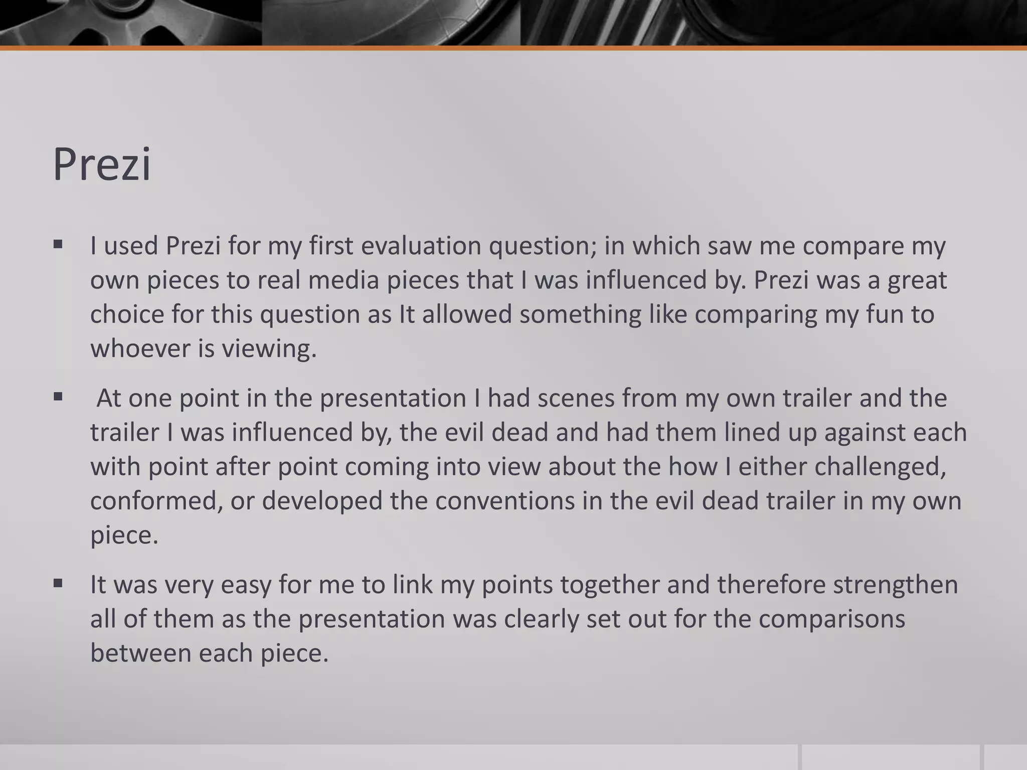 Prezi
 I used Prezi for my first evaluation question; in which saw me compare my
own pieces to real media pieces that I was influenced by. Prezi was a great
choice for this question as It allowed something like comparing my fun to
whoever is viewing.
 At one point in the presentation I had scenes from my own trailer and the
trailer I was influenced by, the evil dead and had them lined up against each
with point after point coming into view about the how I either challenged,
conformed, or developed the conventions in the evil dead trailer in my own
piece.
 It was very easy for me to link my points together and therefore strengthen
all of them as the presentation was clearly set out for the comparisons
between each piece.
 