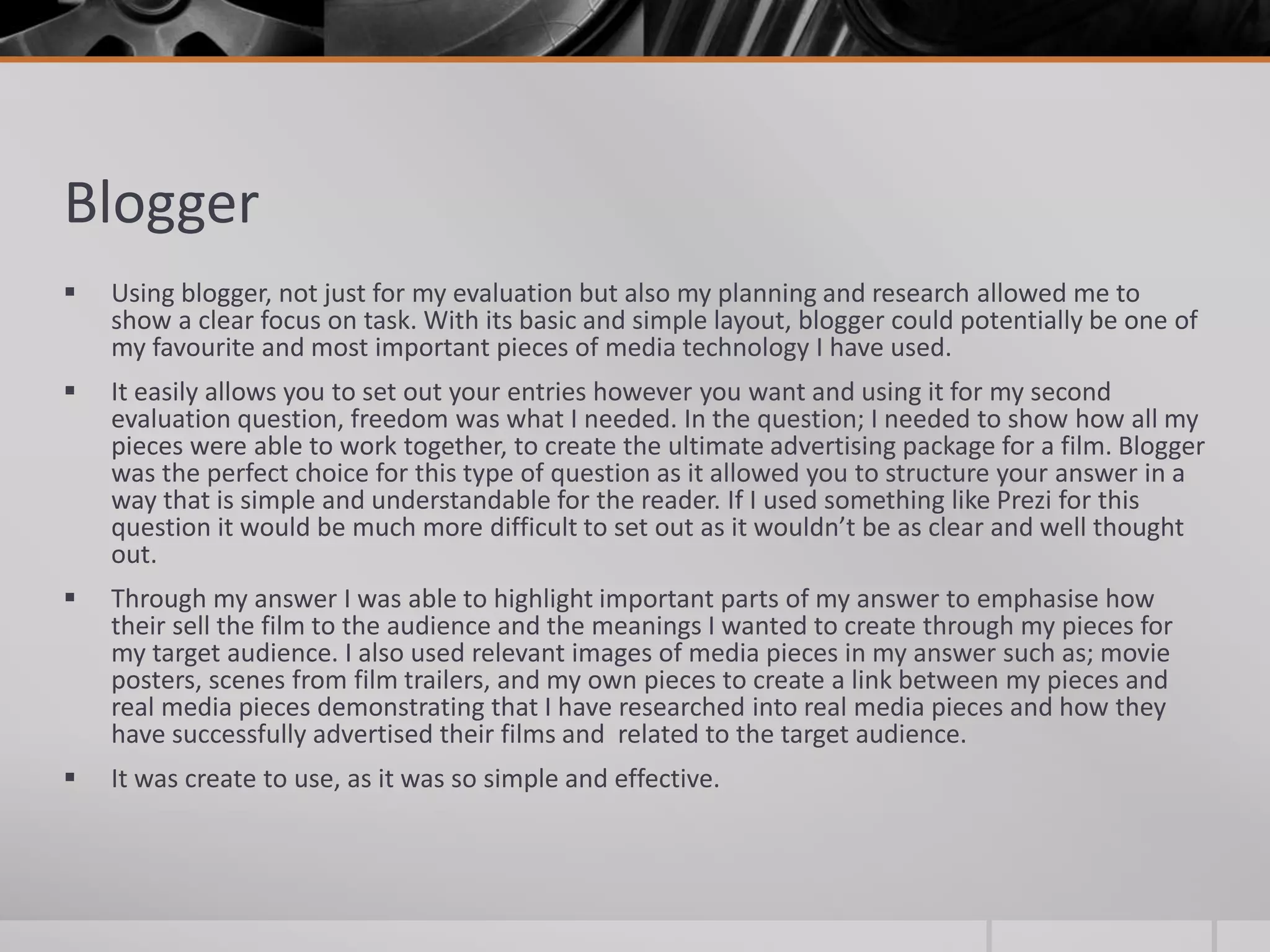 Blogger
 Using blogger, not just for my evaluation but also my planning and research allowed me to
show a clear focus on task. With its basic and simple layout, blogger could potentially be one of
my favourite and most important pieces of media technology I have used.
 It easily allows you to set out your entries however you want and using it for my second
evaluation question, freedom was what I needed. In the question; I needed to show how all my
pieces were able to work together, to create the ultimate advertising package for a film. Blogger
was the perfect choice for this type of question as it allowed you to structure your answer in a
way that is simple and understandable for the reader. If I used something like Prezi for this
question it would be much more difficult to set out as it wouldn’t be as clear and well thought
out.
 Through my answer I was able to highlight important parts of my answer to emphasise how
their sell the film to the audience and the meanings I wanted to create through my pieces for
my target audience. I also used relevant images of media pieces in my answer such as; movie
posters, scenes from film trailers, and my own pieces to create a link between my pieces and
real media pieces demonstrating that I have researched into real media pieces and how they
have successfully advertised their films and related to the target audience.
 It was create to use, as it was so simple and effective.
 