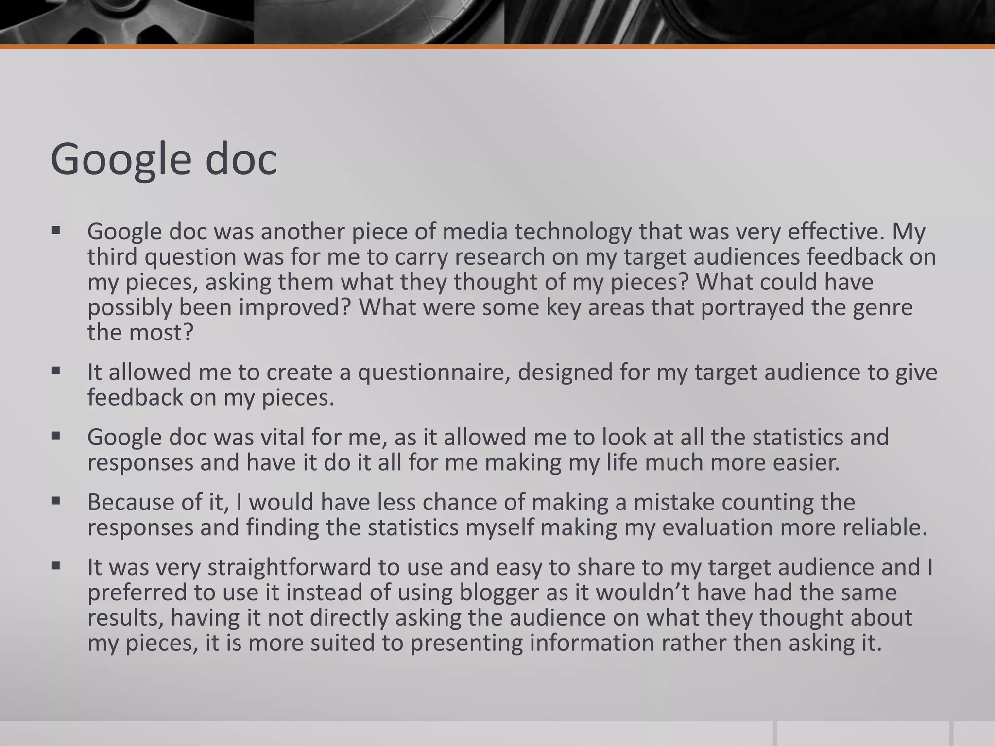 Google doc
 Google doc was another piece of media technology that was very effective. My
third question was for me to carry research on my target audiences feedback on
my pieces, asking them what they thought of my pieces? What could have
possibly been improved? What were some key areas that portrayed the genre
the most?
 It allowed me to create a questionnaire, designed for my target audience to give
feedback on my pieces.
 Google doc was vital for me, as it allowed me to look at all the statistics and
responses and have it do it all for me making my life much more easier.
 Because of it, I would have less chance of making a mistake counting the
responses and finding the statistics myself making my evaluation more reliable.
 It was very straightforward to use and easy to share to my target audience and I
preferred to use it instead of using blogger as it wouldn’t have had the same
results, having it not directly asking the audience on what they thought about
my pieces, it is more suited to presenting information rather then asking it.
 