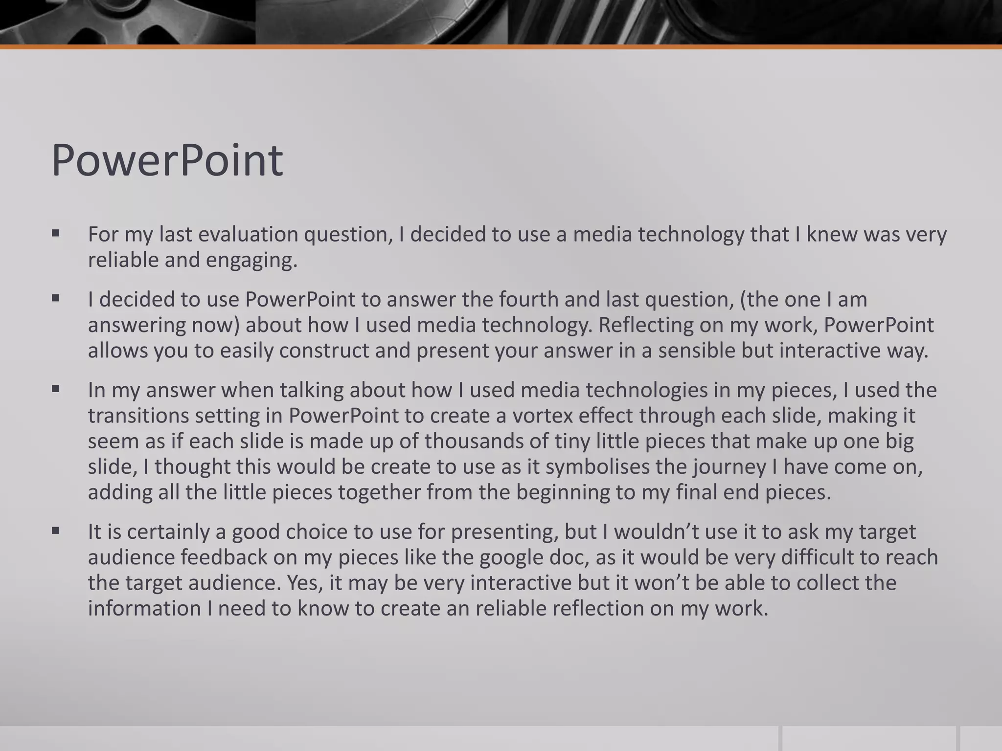 PowerPoint
 For my last evaluation question, I decided to use a media technology that I knew was very
reliable and engaging.
 I decided to use PowerPoint to answer the fourth and last question, (the one I am
answering now) about how I used media technology. Reflecting on my work, PowerPoint
allows you to easily construct and present your answer in a sensible but interactive way.
 In my answer when talking about how I used media technologies in my pieces, I used the
transitions setting in PowerPoint to create a vortex effect through each slide, making it
seem as if each slide is made up of thousands of tiny little pieces that make up one big
slide, I thought this would be create to use as it symbolises the journey I have come on,
adding all the little pieces together from the beginning to my final end pieces.
 It is certainly a good choice to use for presenting, but I wouldn’t use it to ask my target
audience feedback on my pieces like the google doc, as it would be very difficult to reach
the target audience. Yes, it may be very interactive but it won’t be able to collect the
information I need to know to create an reliable reflection on my work.
 