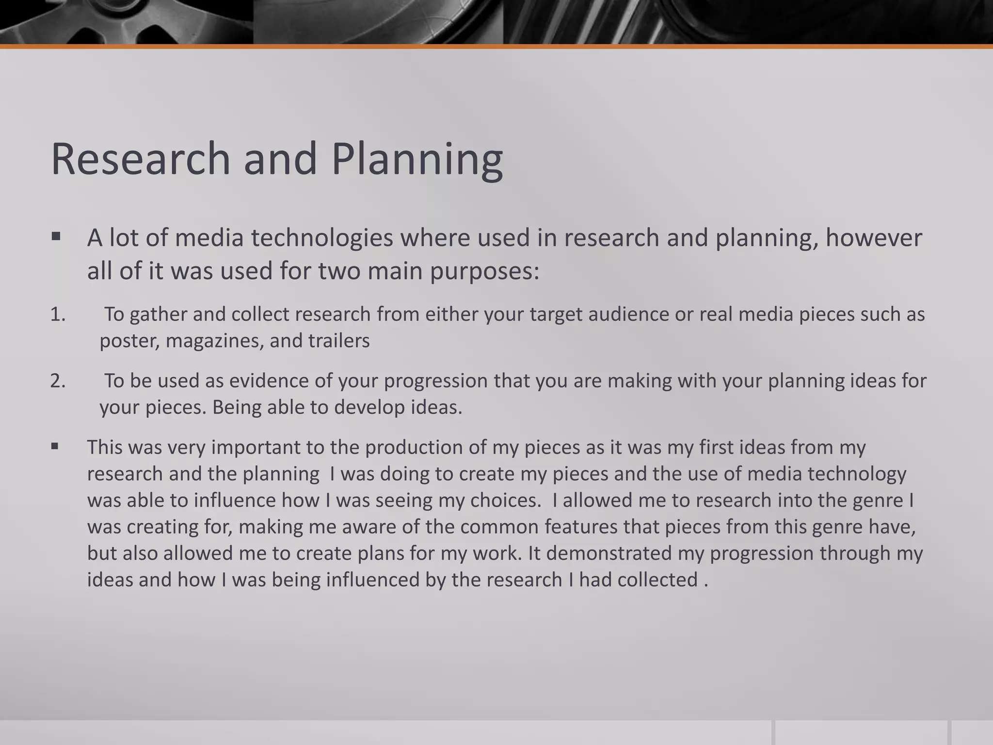 Research and Planning
 A lot of media technologies where used in research and planning, however
all of it was used for two main purposes:
1. To gather and collect research from either your target audience or real media pieces such as
poster, magazines, and trailers
2. To be used as evidence of your progression that you are making with your planning ideas for
your pieces. Being able to develop ideas.
 This was very important to the production of my pieces as it was my first ideas from my
research and the planning I was doing to create my pieces and the use of media technology
was able to influence how I was seeing my choices. I allowed me to research into the genre I
was creating for, making me aware of the common features that pieces from this genre have,
but also allowed me to create plans for my work. It demonstrated my progression through my
ideas and how I was being influenced by the research I had collected .
 