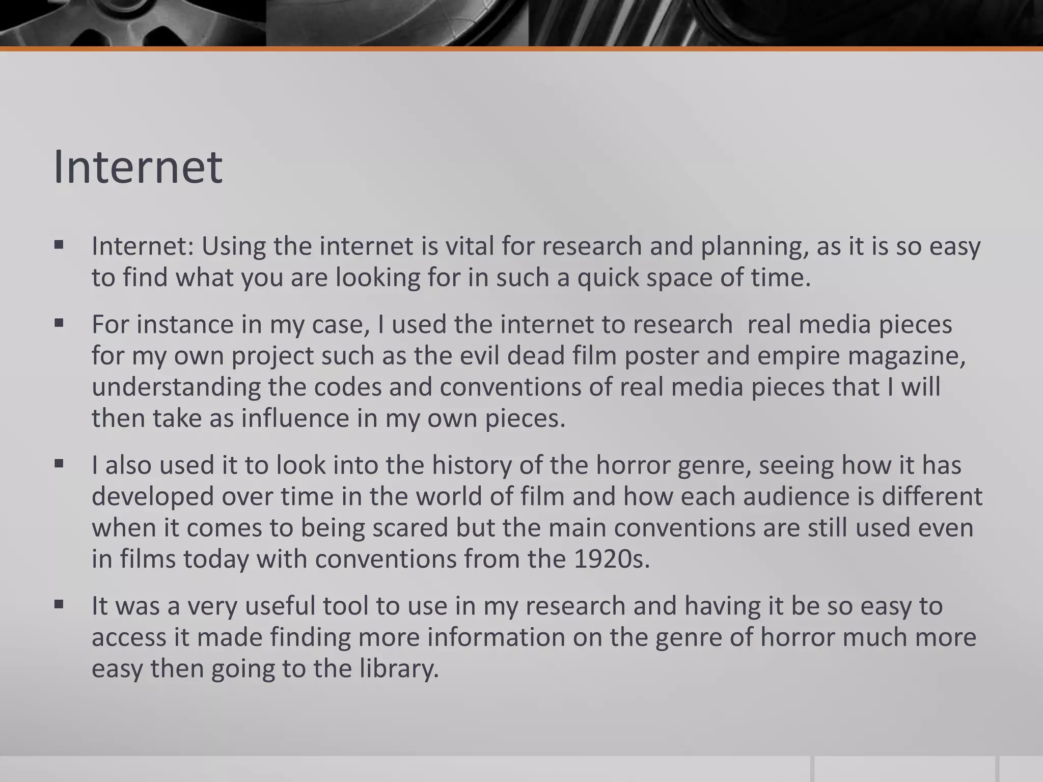 Internet
 Internet: Using the internet is vital for research and planning, as it is so easy
to find what you are looking for in such a quick space of time.
 For instance in my case, I used the internet to research real media pieces
for my own project such as the evil dead film poster and empire magazine,
understanding the codes and conventions of real media pieces that I will
then take as influence in my own pieces.
 I also used it to look into the history of the horror genre, seeing how it has
developed over time in the world of film and how each audience is different
when it comes to being scared but the main conventions are still used even
in films today with conventions from the 1920s.
 It was a very useful tool to use in my research and having it be so easy to
access it made finding more information on the genre of horror much more
easy then going to the library.
 