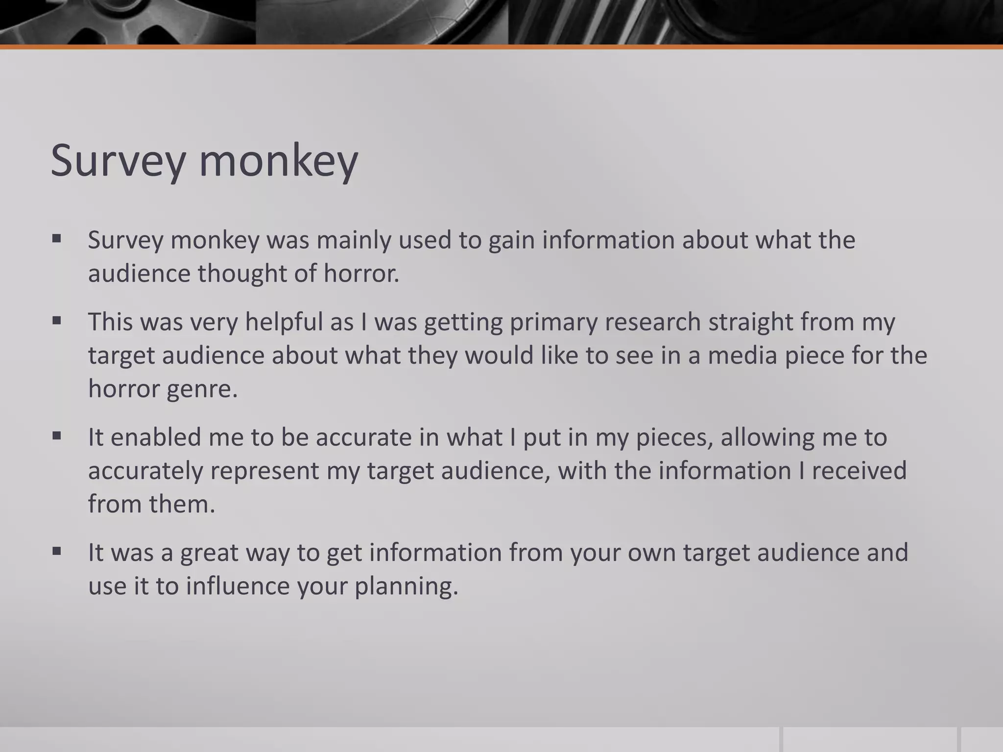 Survey monkey
 Survey monkey was mainly used to gain information about what the
audience thought of horror.
 This was very helpful as I was getting primary research straight from my
target audience about what they would like to see in a media piece for the
horror genre.
 It enabled me to be accurate in what I put in my pieces, allowing me to
accurately represent my target audience, with the information I received
from them.
 It was a great way to get information from your own target audience and
use it to influence your planning.
 